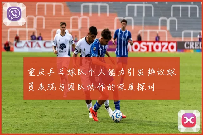 重庆乒乓球队个人能力引发热议球员表现与团队协作的深度探讨