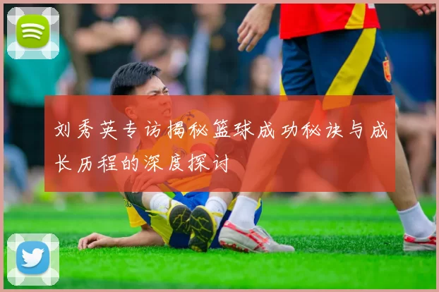 刘秀英专访揭秘篮球成功秘诀与成长历程的深度探讨