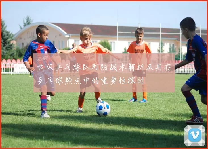 武汉乒乓球队盯防战术解析及其在乒乓球热点中的重要性探讨