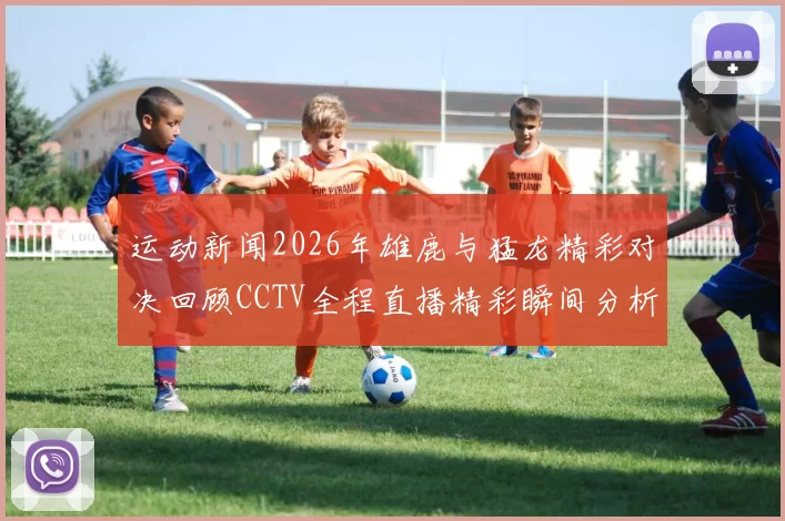 运动新闻2026年雄鹿与猛龙精彩对决回顾CCTV全程直播精彩瞬间分析