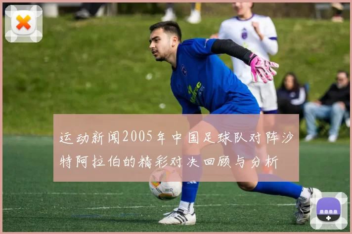 运动新闻2005年中国足球队对阵沙特阿拉伯的精彩对决回顾与分析