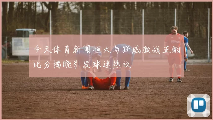 今天体育新闻恒大与斯威激战正酣比分揭晓引发球迷热议