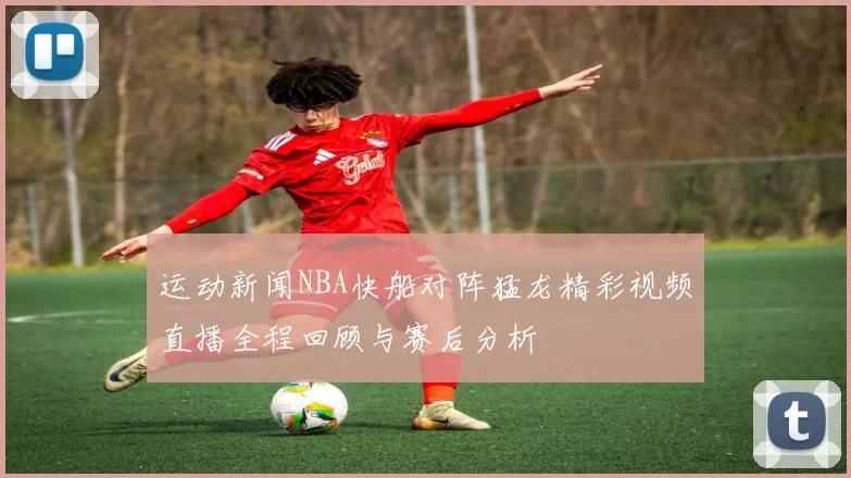 运动新闻NBA快船对阵猛龙精彩视频直播全程回顾与赛后分析