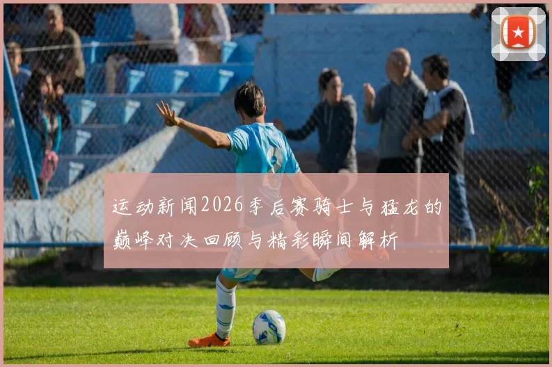 运动新闻2026季后赛骑士与猛龙的巅峰对决回顾与精彩瞬间解析