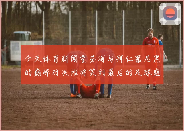 今天体育新闻霍芬海与拜仁慕尼黑的巅峰对决谁将笑到最后的足球盛宴
