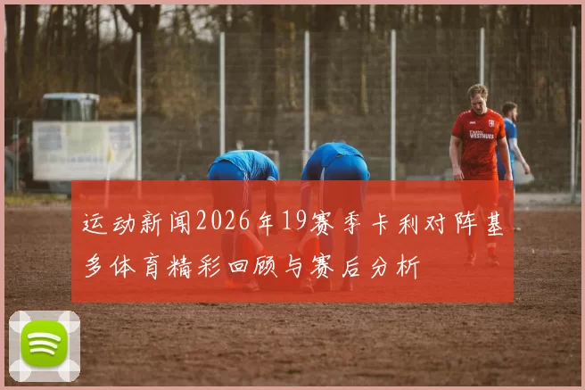 运动新闻2026年19赛季卡利对阵基多体育精彩回顾与赛后分析